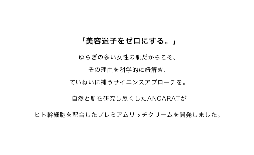 「塗るタイムマシンをつくれ。」を目標に、ゆらぎの多い女性の肌だからこそ、その理由を科学的に紐解き、輝くためのサイエンスアプローチを。エイジングケアのための原理原則を研究しつくしたANCARATからシリカ(ケイ素)を高配合したオールインワンジェルをお届けします。